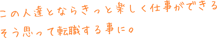 この人達とならきっと楽しく仕事ができるそう思って転職する事に。